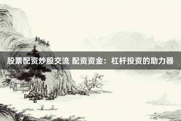 股票配资炒股交流 配资资金：杠杆投资的助力器