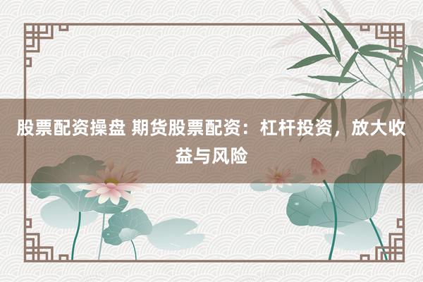 股票配资操盘 期货股票配资：杠杆投资，放大收益与风险