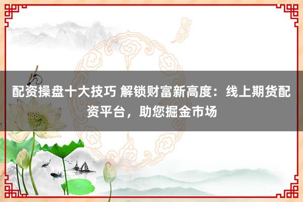 配资操盘十大技巧 解锁财富新高度：线上期货配资平台，助您掘金市场