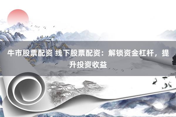 牛市股票配资 线下股票配资：解锁资金杠杆，提升投资收益