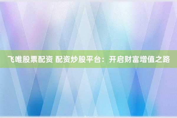 飞唯股票配资 配资炒股平台：开启财富增值之路