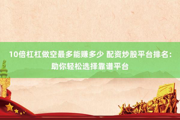 10倍杠杠做空最多能赚多少 配资炒股平台排名：助你轻松选择靠谱平台