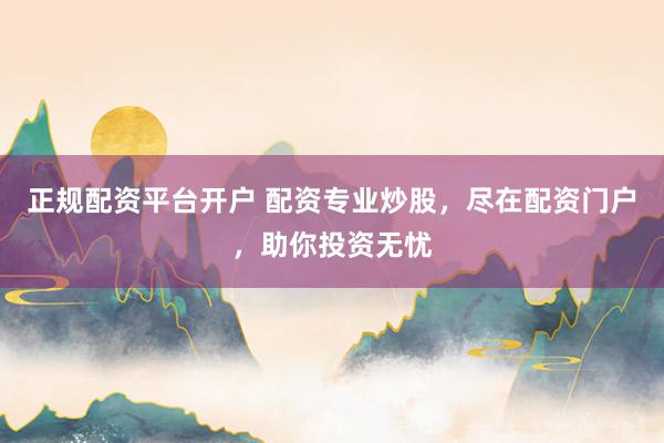 正规配资平台开户 配资专业炒股，尽在配资门户，助你投资无忧