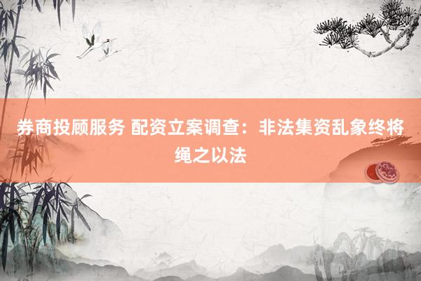 券商投顾服务 配资立案调查：非法集资乱象终将绳之以法
