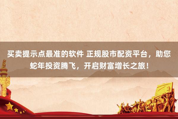 买卖提示点最准的软件 正规股市配资平台，助您蛇年投资腾飞，开启财富增长之旅！
