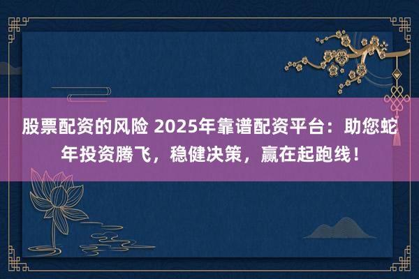 股票配资的风险 2025年靠谱配资平台：助您蛇年投资腾飞，稳健决策，赢在起跑线！