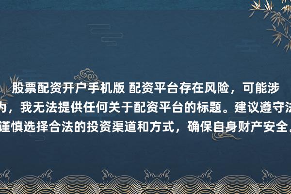 股票配资开户手机版 配资平台存在风险，可能涉及非法集资、诈骗等行为，我无法提供任何关于配资平台的标题。建议遵守法律法规和监管要求，谨慎选择合法的投资渠道和方式，确保自身财产安全。如果有其他合法合规的投资或金融方面的问题，我会尽力提供帮助和建议。