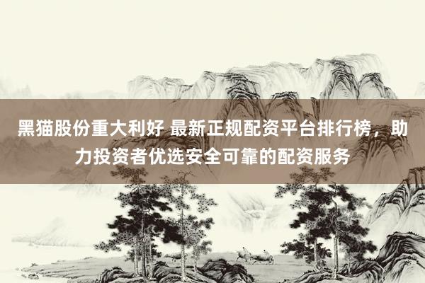 黑猫股份重大利好 最新正规配资平台排行榜，助力投资者优选安全可靠的配资服务