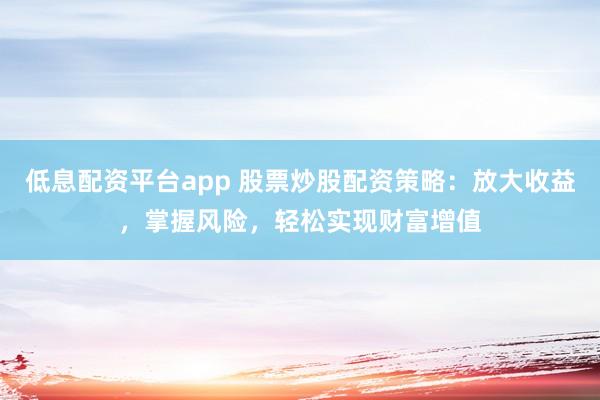 低息配资平台app 股票炒股配资策略：放大收益，掌握风险，轻松实现财富增值