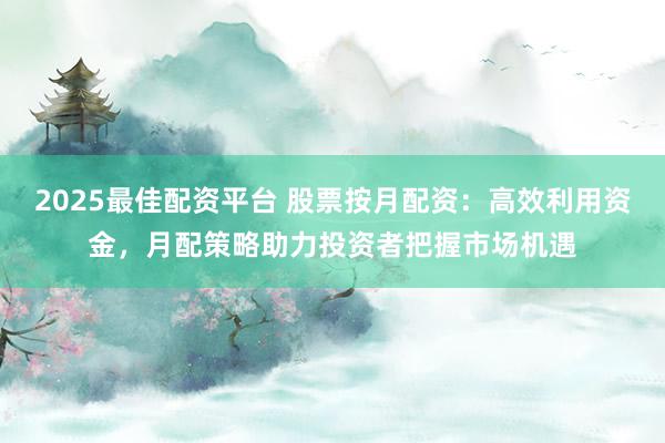 2025最佳配资平台 股票按月配资：高效利用资金，月配策略助力投资者把握市场机遇