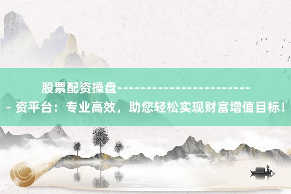 股票配资操盘------------------------ 资平台：专业高效，助您轻松实现财富增值目标！