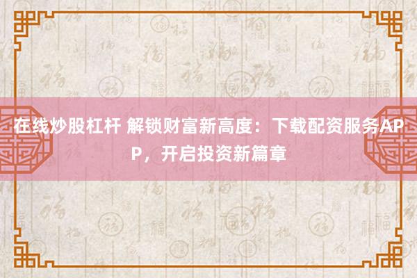 在线炒股杠杆 解锁财富新高度：下载配资服务APP，开启投资新篇章