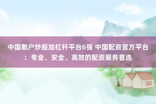 中国散户炒股加杠杆平台6强 中国配资官方平台：专业、安全、高效的配资服务首选