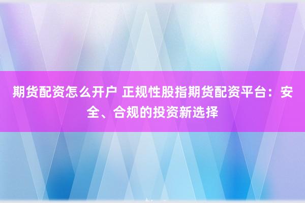 期货配资怎么开户 正规性股指期货配资平台：安全、合规的投资新选择