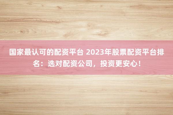 国家最认可的配资平台 2023年股票配资平台排名：选对配资公司，投资更安心！