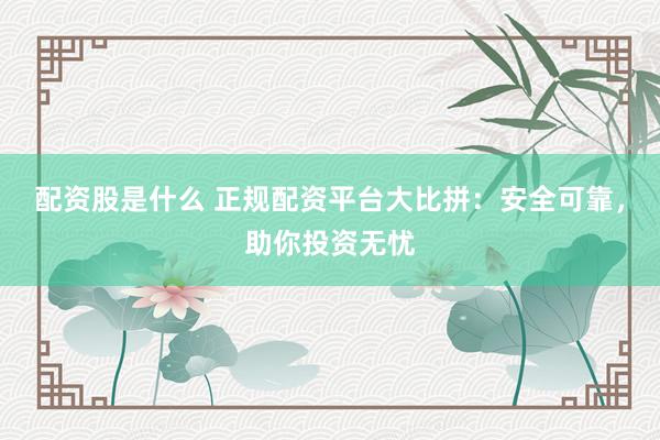 配资股是什么 正规配资平台大比拼：安全可靠，助你投资无忧