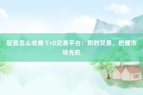 配资怎么收费 T+0交易平台：即时交易，把握市场先机
