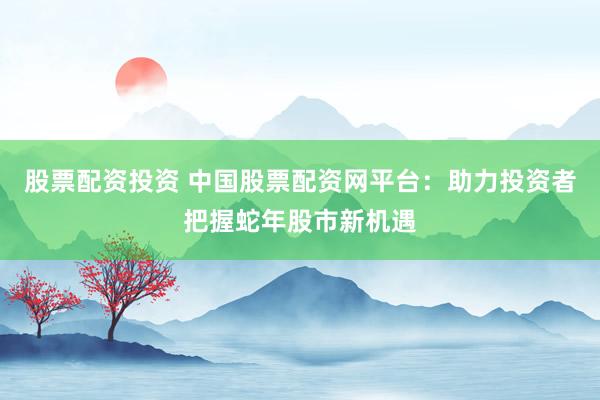 股票配资投资 中国股票配资网平台：助力投资者把握蛇年股市新机遇