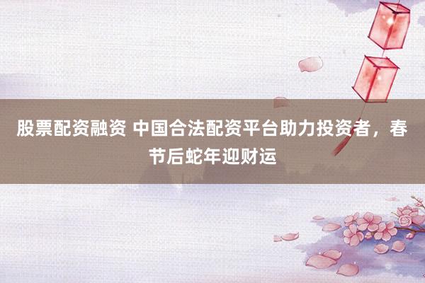 股票配资融资 中国合法配资平台助力投资者，春节后蛇年迎财运
