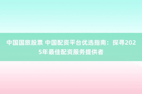 中国国旅股票 中国配资平台优选指南：探寻2025年最佳配资服务提供者