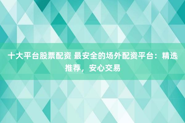 十大平台股票配资 最安全的场外配资平台：精选推荐，安心交易