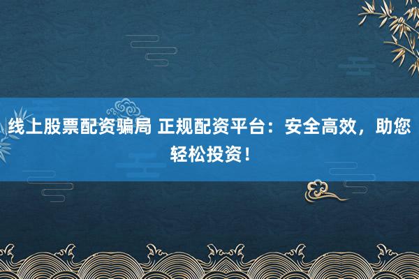 线上股票配资骗局 正规配资平台：安全高效，助您轻松投资！