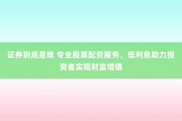 证券到底是啥 专业股票配资服务，低利息助力投资者实现财富增值