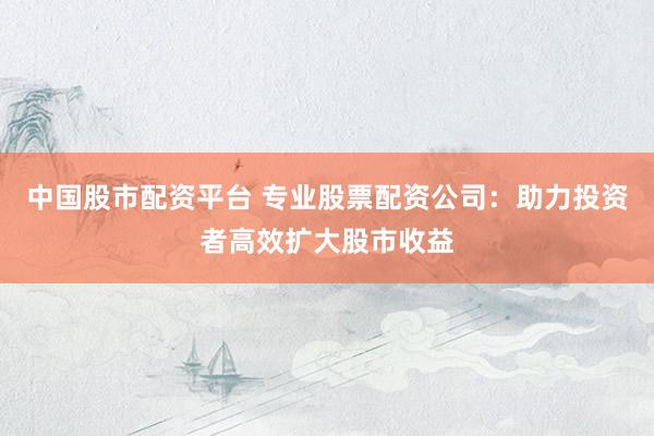中国股市配资平台 专业股票配资公司：助力投资者高效扩大股市收益