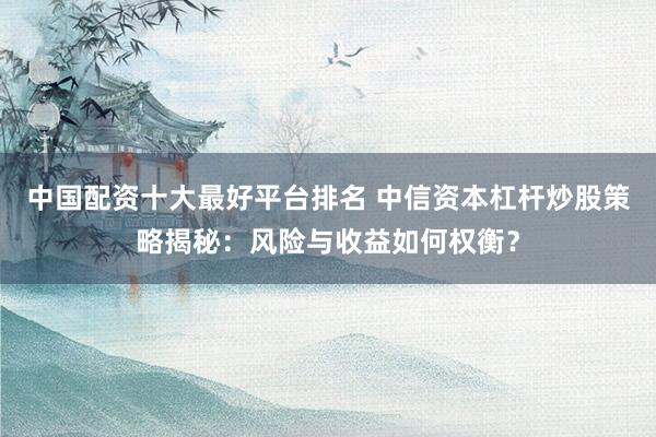 中国配资十大最好平台排名 中信资本杠杆炒股策略揭秘：风险与收益如何权衡？