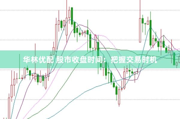 华林优配 股市收盘时间：把握交易时机