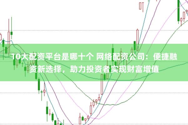 10大配资平台是哪十个 网络配资公司：便捷融资新选择，助力投资者实现财富增值