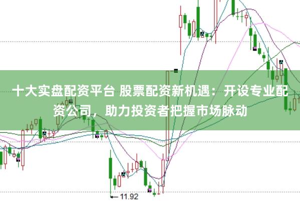 十大实盘配资平台 股票配资新机遇：开设专业配资公司，助力投资者把握市场脉动