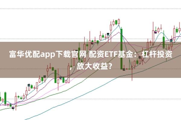 富华优配app下载官网 配资ETF基金：杠杆投资，放大收益？