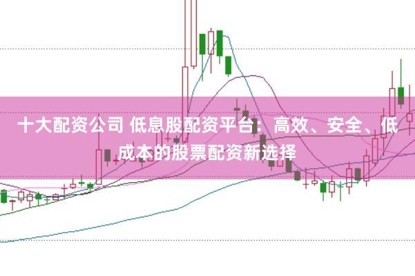 十大配资公司 低息股配资平台：高效、安全、低成本的股票配资新选择