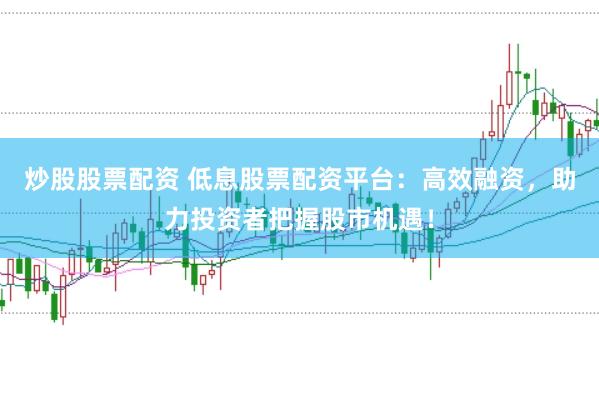 炒股股票配资 低息股票配资平台：高效融资，助力投资者把握股市机遇！