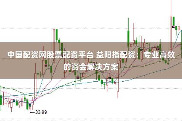 中国配资网股票配资平台 益阳指配资：专业高效的资金解决方案