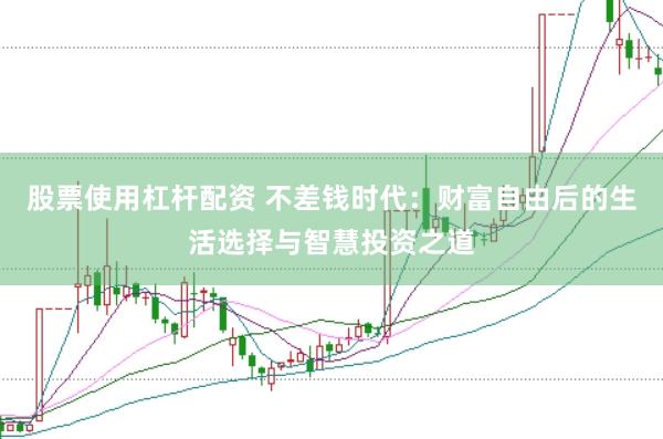 股票使用杠杆配资 不差钱时代：财富自由后的生活选择与智慧投资之道