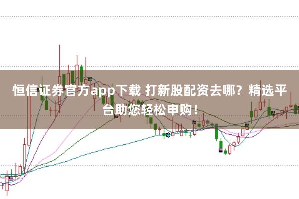 恒信证券官方app下载 打新股配资去哪？精选平台助您轻松申购！