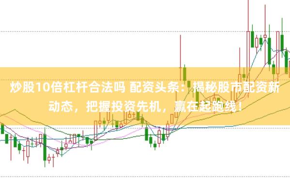 炒股10倍杠杆合法吗 配资头条：揭秘股市配资新动态，把握投资先机，赢在起跑线！