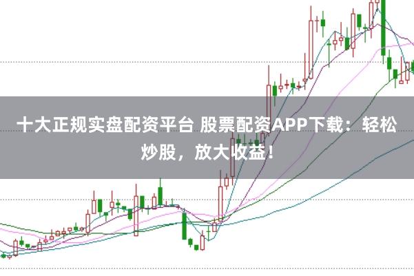 十大正规实盘配资平台 股票配资APP下载：轻松炒股，放大收益！