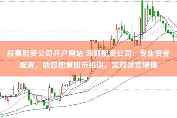 股票配资公司开户网站 深圳配资公司：专业资金配置，助您把握股市机遇，实现财富增值