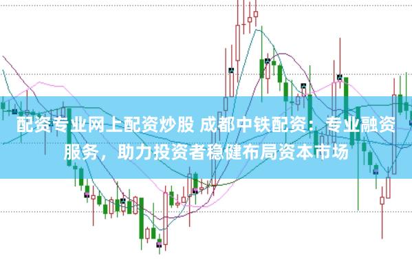 配资专业网上配资炒股 成都中铁配资：专业融资服务，助力投资者稳健布局资本市场