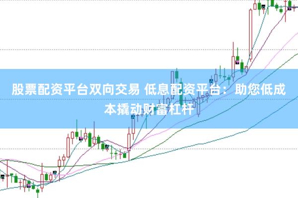 股票配资平台双向交易 低息配资平台：助您低成本撬动财富杠杆