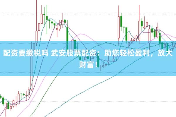 配资要缴税吗 武安股票配资：助您轻松盈利，放大财富！