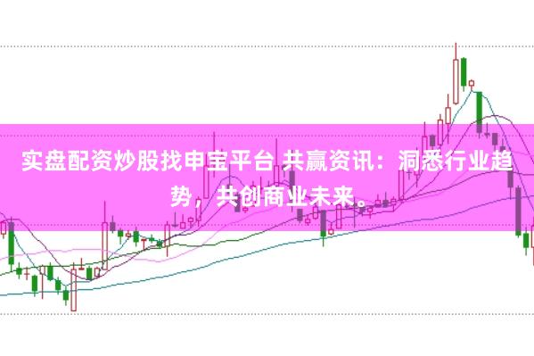 实盘配资炒股找申宝平台 共赢资讯：洞悉行业趋势，共创商业未来。