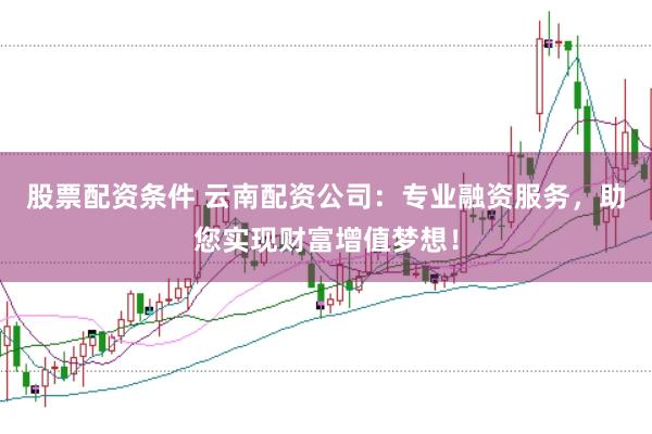 股票配资条件 云南配资公司：专业融资服务，助您实现财富增值梦想！