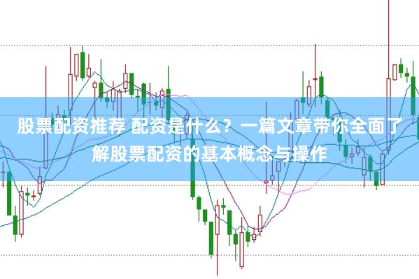 股票配资推荐 配资是什么？一篇文章带你全面了解股票配资的基本概念与操作