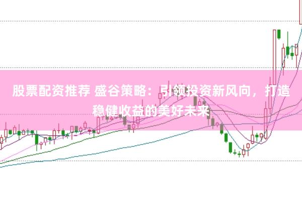 股票配资推荐 盛谷策略：引领投资新风向，打造稳健收益的美好未来
