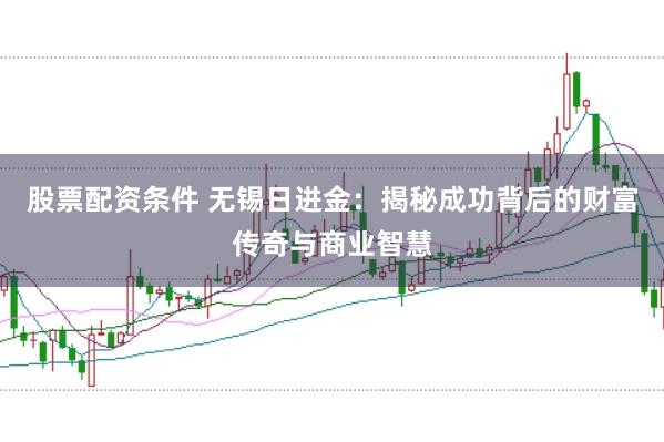 股票配资条件 无锡日进金：揭秘成功背后的财富传奇与商业智慧