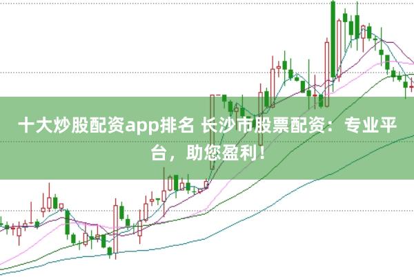 十大炒股配资app排名 长沙市股票配资：专业平台，助您盈利！